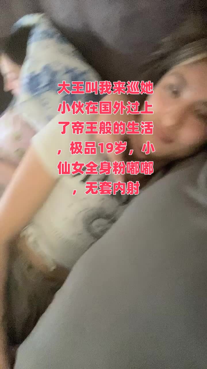 大王叫我来巡她小伙在国外过上了帝王般的生活，极品19岁，小仙女全身粉嘟嘟，无套内射}